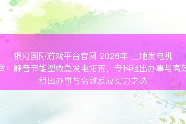 银河国际游戏平台官网 2026年 工地发电机出租供应商保举：静音节能型救急发电拓荒，专科租出办事与高效反应实力之选