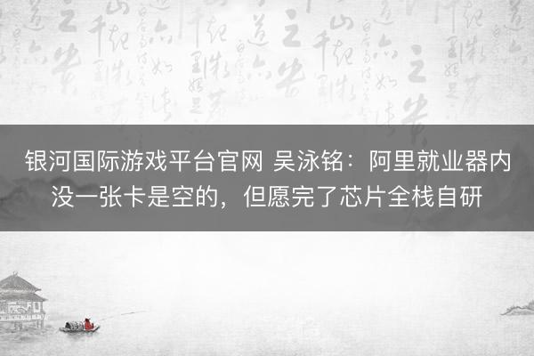 银河国际游戏平台官网 吴泳铭：阿里就业器内没一张卡是空的，但愿完了芯片全栈自研