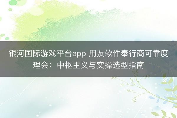 银河国际游戏平台app 用友软件奉行商可靠度理会：中枢主义与实操选型指南