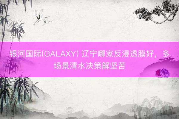 银河国际(GALAXY) 辽宁哪家反浸透膜好，多场景清水决策解坚苦