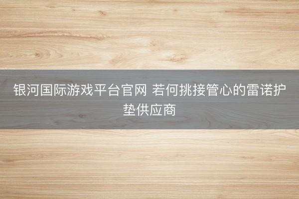 银河国际游戏平台官网 若何挑接管心的雷诺护垫供应商