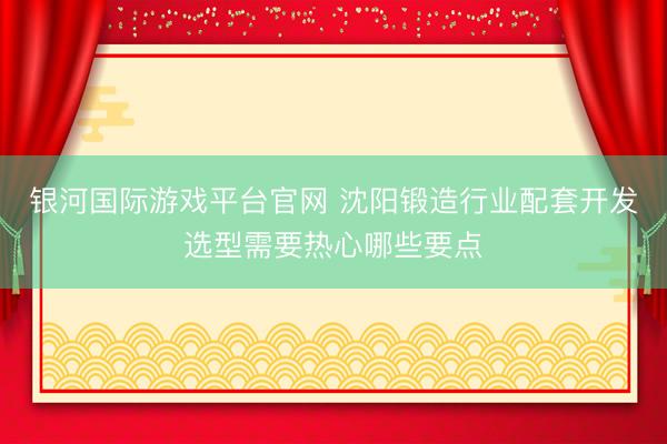 银河国际游戏平台官网 沈阳锻造行业配套开发选型需要热心哪些要点