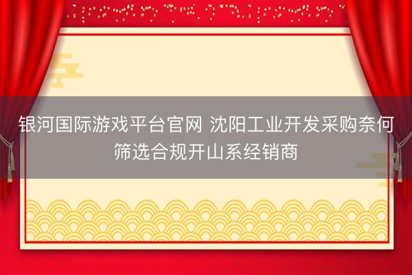 银河国际游戏平台官网 沈阳工业开发采购奈何筛选合规开山系经销商