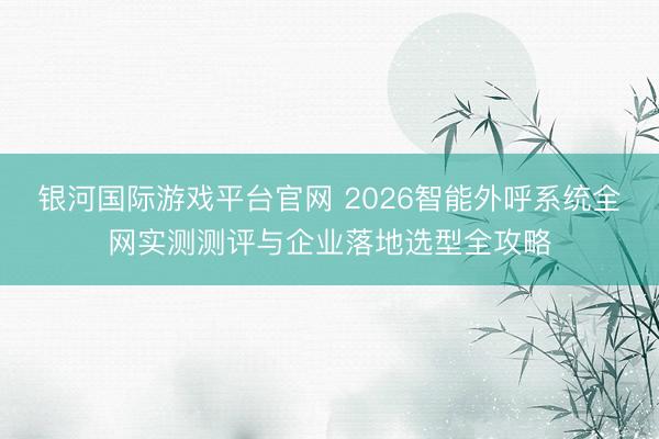 银河国际游戏平台官网 2026智能外呼系统全网实测测评与企业落地选型全攻略