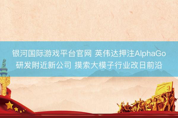 银河国际游戏平台官网 英伟达押注AlphaGo研发附近新公司 摸索大模子行业改日前沿