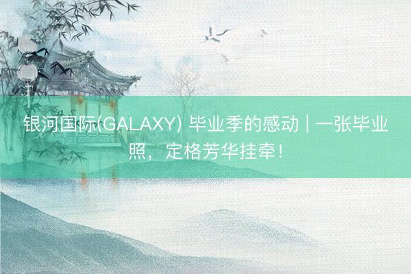 银河国际(GALAXY) 毕业季的感动 | 一张毕业照,定格芳华挂牵!