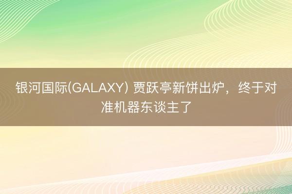 银河国际(GALAXY) 贾跃亭新饼出炉，终于对准机器东谈主了