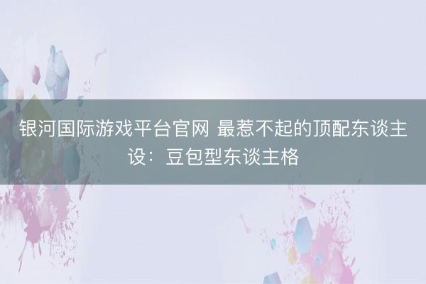 银河国际游戏平台官网 最惹不起的顶配东谈主设：豆包型东谈主格