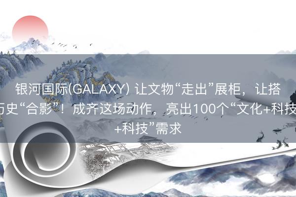 银河国际(GALAXY) 让文物“走出”展柜，让搭客与历史“合影”！成齐这场动作，亮出100个“文化+科技”需求