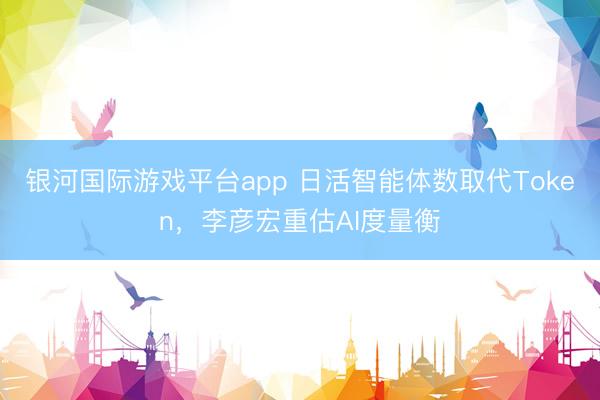 银河国际游戏平台app 日活智能体数取代Token，李彦宏重估AI度量衡