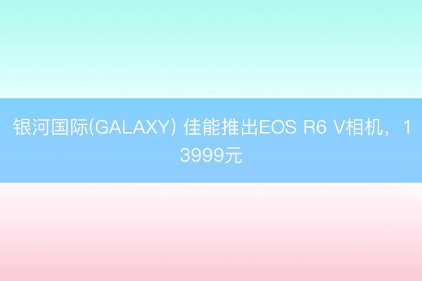 银河国际(GALAXY) 佳能推出EOS R6 V相机，13999元