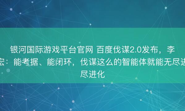 银河国际游戏平台官网 百度伐谋2.0发布，李彦宏：能考据、能闭环，伐谋这么的智能体就能无尽进化