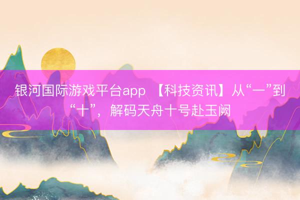 银河国际游戏平台app 【科技资讯】从“一”到“十”，解码天舟十号赴玉阙
