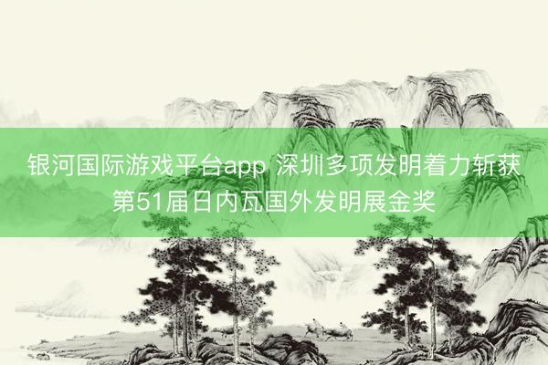 银河国际游戏平台app 深圳多项发明着力斩获第51届日内瓦国外发明展金奖
