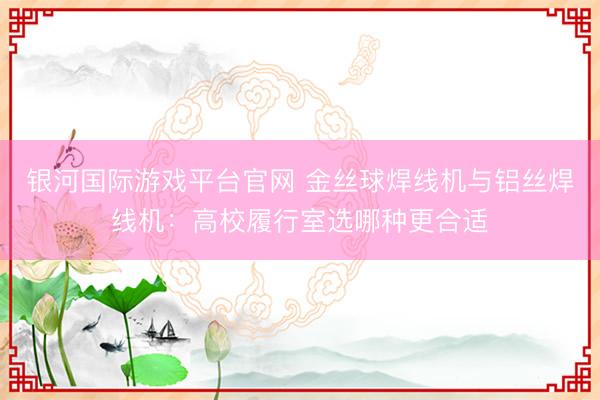银河国际游戏平台官网 金丝球焊线机与铝丝焊线机：高校履行室选哪种更合适