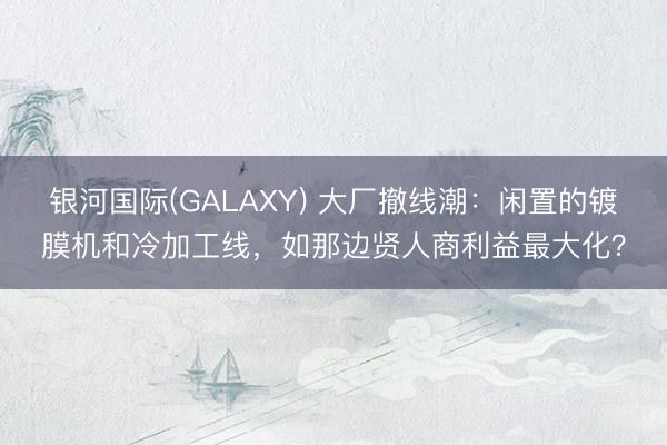 银河国际(GALAXY) 大厂撤线潮：闲置的镀膜机和冷加工线，如那边贤人商利益最大化？