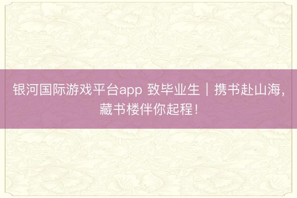 银河国际游戏平台app 致毕业生｜携书赴山海，藏书楼伴你起程！