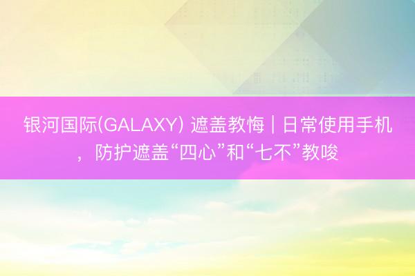 银河国际(GALAXY) 遮盖教悔 | 日常使用手机，防护遮盖“四心”和“七不”教唆