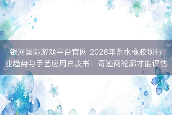银河国际游戏平台官网 2026年蓄水橡胶坝行业趋势与手艺应用白皮书：奇迹商轮廓才能评估