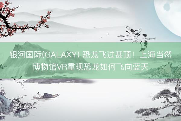 银河国际(GALAXY) 恐龙飞过甚顶！上海当然博物馆VR重现恐龙如何飞向蓝天