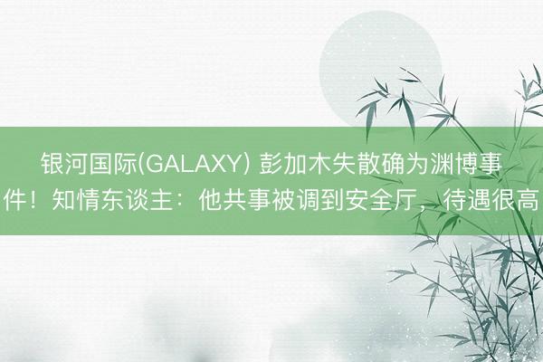 银河国际(GALAXY) 彭加木失散确为渊博事件！知情东谈主：他共事被调到安全厅，待遇很高