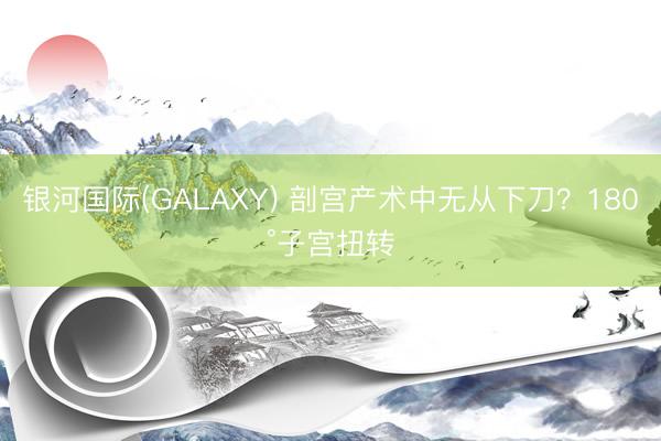银河国际(GALAXY) 剖宫产术中无从下刀？180°子宫扭转