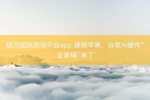 银河国际游戏平台app 硬刚苹果，谷歌AI硬件“全家桶”来了