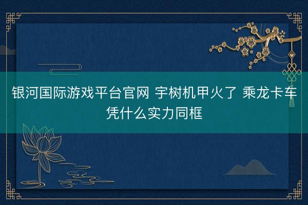 银河国际游戏平台官网 宇树机甲火了 乘龙卡车凭什么实力同框