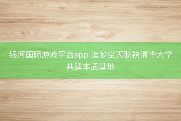 银河国际游戏平台app 追梦空天联袂清华大学共建本质基地