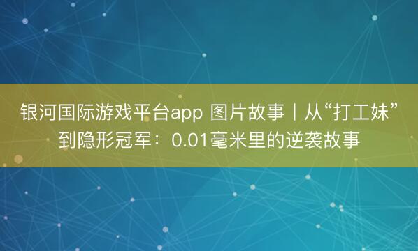 银河国际游戏平台app 图片故事丨从“打工妹”到隐形冠军：0.01毫米里的逆袭故事