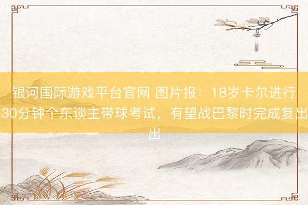 银河国际游戏平台官网 图片报：18岁卡尔进行30分钟个东谈主带球考试，有望战巴黎时完成复出