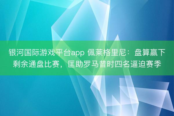 银河国际游戏平台app 佩莱格里尼：盘算赢下剩余通盘比赛，匡助罗马昔时四名逼迫赛季