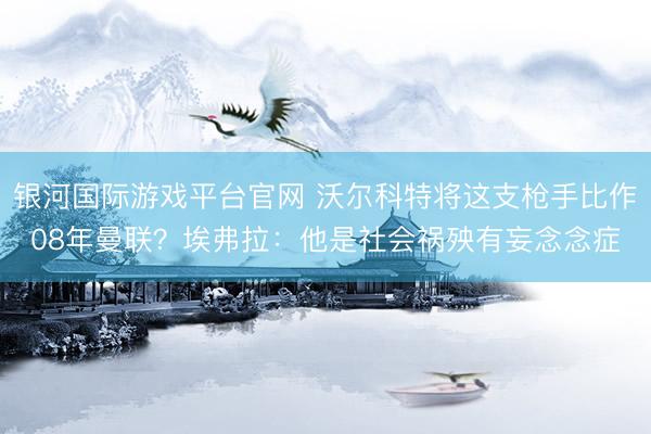 银河国际游戏平台官网 沃尔科特将这支枪手比作08年曼联？埃弗拉：他是社会祸殃有妄念念症