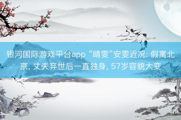 银河国际游戏平台app “晴雯”安雯近况: 假寓北京， 丈夫弃世后一直独身， 57岁容貌大变