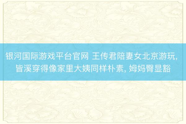 银河国际游戏平台官网 王传君陪妻女北京游玩， 皆溪穿得像家里大姨同样朴素， 姆妈臀显豁