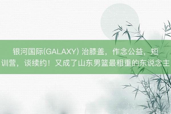 银河国际(GALAXY) 治膝盖，作念公益，短训营，谈续约！又成了山东男篮最粗重的东说念主
