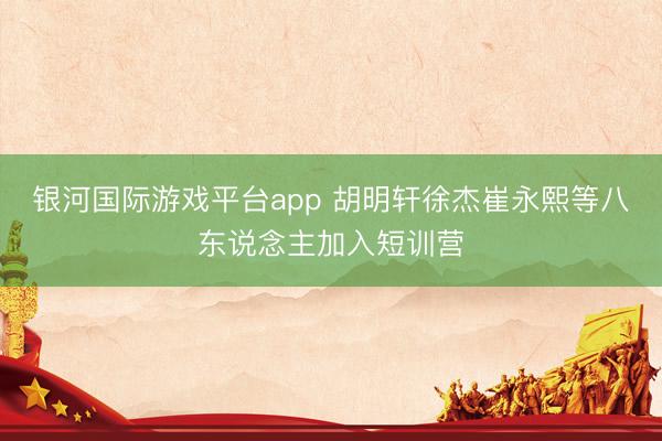 银河国际游戏平台app 胡明轩徐杰崔永熙等八东说念主加入短训营