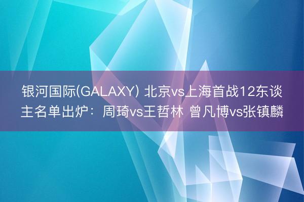 银河国际(GALAXY) 北京vs上海首战12东谈主名单出炉：周琦vs王哲林 曾凡博vs张镇麟