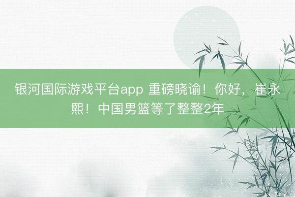 银河国际游戏平台app 重磅晓谕！你好，崔永熙！中国男篮等了整整2年