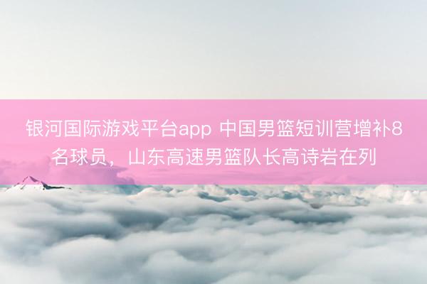 银河国际游戏平台app 中国男篮短训营增补8名球员，山东高速男篮队长高诗岩在列