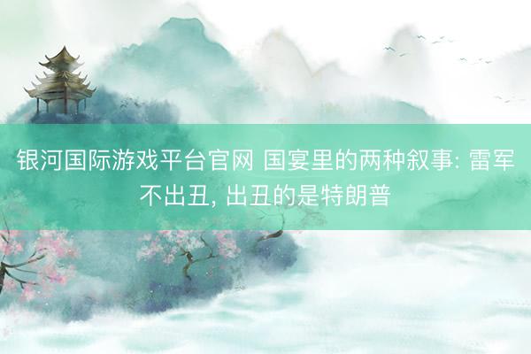 银河国际游戏平台官网 国宴里的两种叙事: 雷军不出丑， 出丑的是特朗普