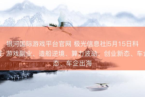 银河国际游戏平台官网 极光信息社|5月15日科技速报: 游戏副业、造船逆境、算力波动、创业新态、车企出海