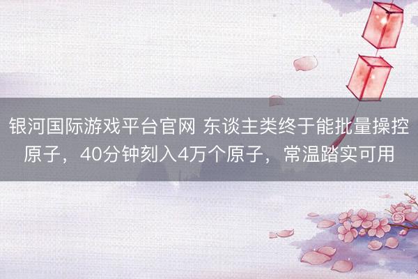 银河国际游戏平台官网 东谈主类终于能批量操控原子，40分钟刻入4万个原子，常温踏实可用
