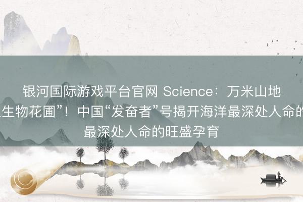 银河国际游戏平台官网 Science：万米山地惊现“原生生物花圃”！中国“发奋者”号揭开海洋最深处人命的旺盛孕育