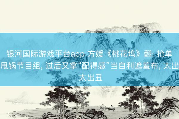 银河国际游戏平台app 方媛《桃花坞》翻: 抢单间甩锅节目组， 过后又拿“配得感”当自利遮羞布， 太出丑