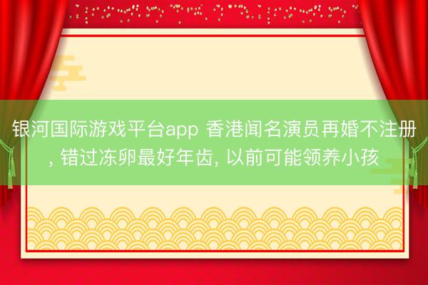银河国际游戏平台app 香港闻名演员再婚不注册， 错过冻卵最好年齿， 以前可能领养小孩