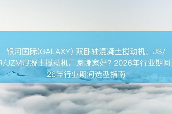 银河国际(GALAXY) 双卧轴混凝土搅动机、JS/JZC/JZR/JZM混凝土搅动机厂家哪家好? 2026年行业期间选型指南