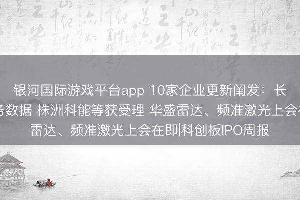 银河国际游戏平台app 10家企业更新阐发：长鑫科技败露最新财务数据 株洲科能等获受理 华盛雷达、频准激光上会在即|科创板IPO周报