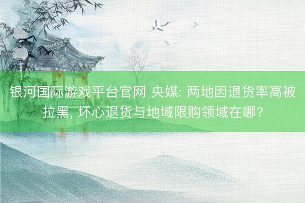 银河国际游戏平台官网 央媒: 两地因退货率高被拉黑， 坏心退货与地域限购领域在哪?