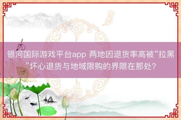 银河国际游戏平台app 两地因退货率高被“拉黑”坏心退货与地